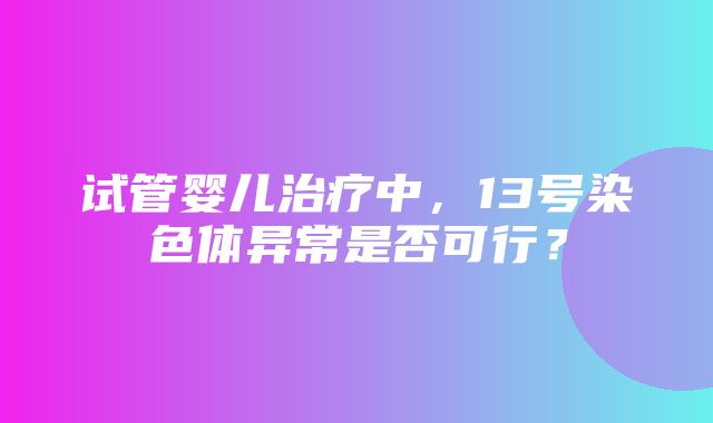 试管婴儿治疗中，13号染色体异常是否可行？