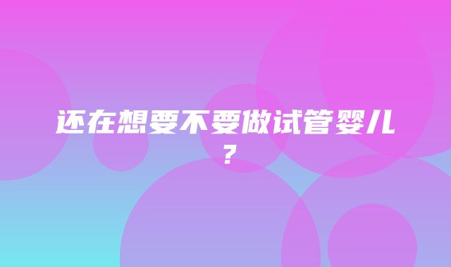 还在想要不要做试管婴儿？