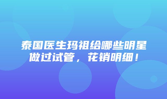 泰国医生玛祖给哪些明星做过试管，花销明细！