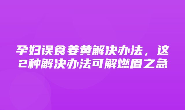 孕妇误食姜黄解决办法，这2种解决办法可解燃眉之急