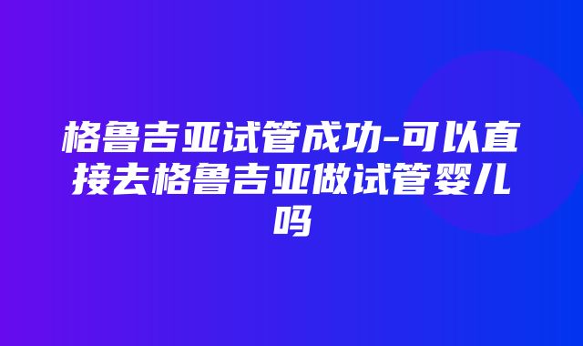 格鲁吉亚试管成功-可以直接去格鲁吉亚做试管婴儿吗