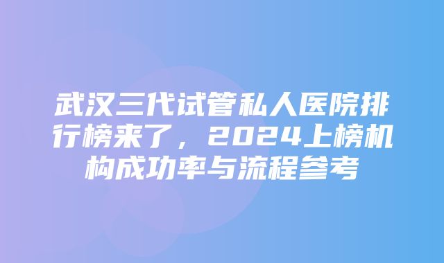 武汉三代试管私人医院排行榜来了，2024上榜机构成功率与流程参考