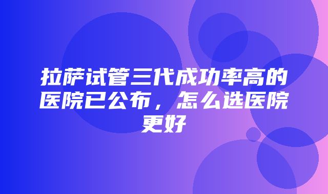 拉萨试管三代成功率高的医院已公布，怎么选医院更好