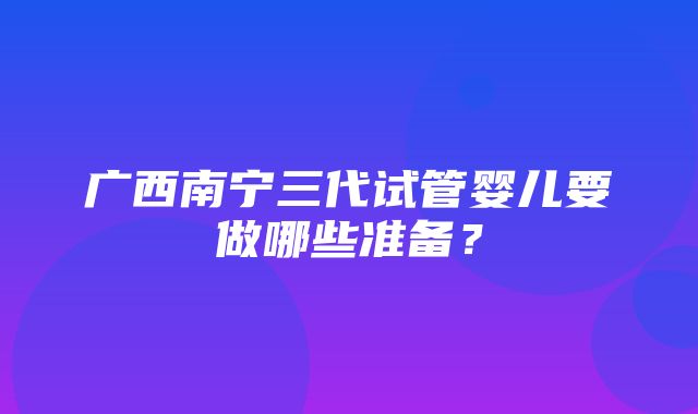 广西南宁三代试管婴儿要做哪些准备？