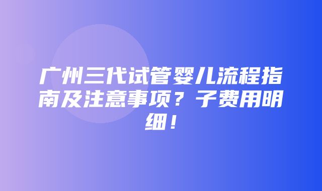 广州三代试管婴儿流程指南及注意事项？子费用明细！