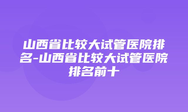 山西省比较大试管医院排名-山西省比较大试管医院排名前十