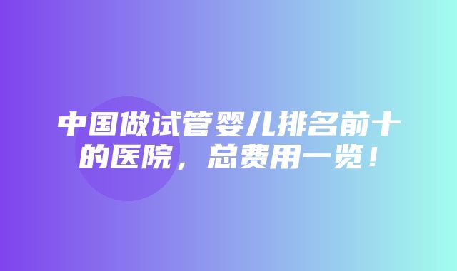 中国做试管婴儿排名前十的医院，总费用一览！