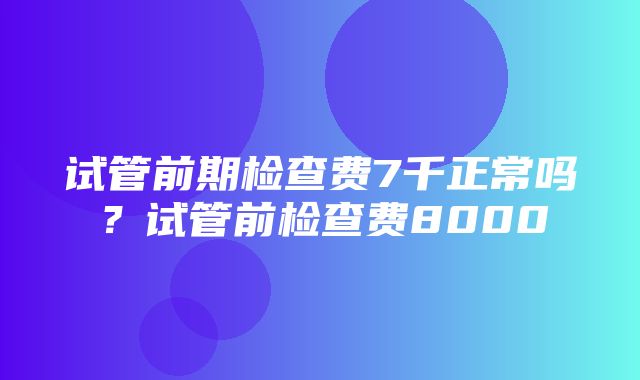 试管前期检查费7千正常吗？试管前检查费8000