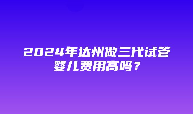 2024年达州做三代试管婴儿费用高吗？