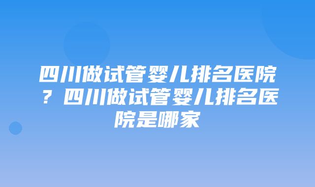 四川做试管婴儿排名医院？四川做试管婴儿排名医院是哪家