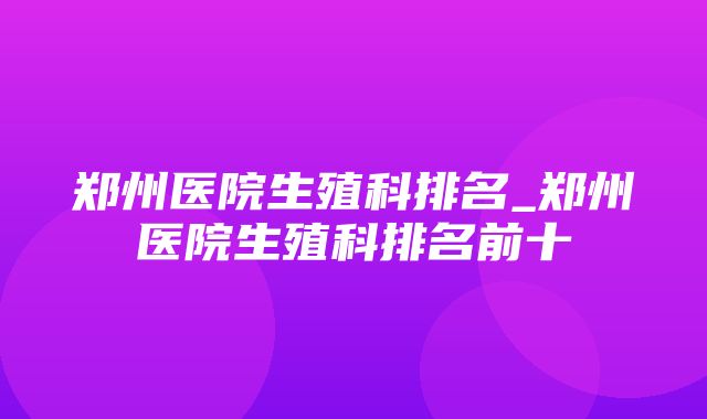 郑州医院生殖科排名_郑州医院生殖科排名前十