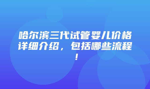 哈尔滨三代试管婴儿价格详细介绍，包括哪些流程！