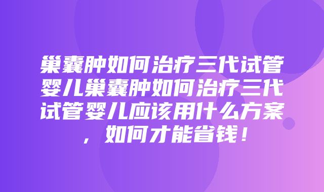 巢囊肿如何治疗三代试管婴儿巢囊肿如何治疗三代试管婴儿应该用什么方案，如何才能省钱！