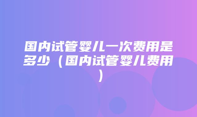 国内试管婴儿一次费用是多少（国内试管婴儿费用）