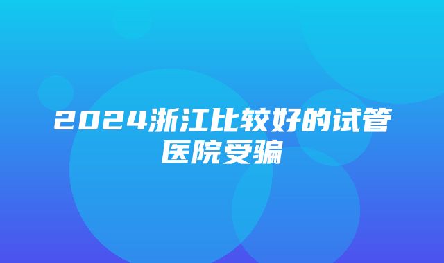 2024浙江比较好的试管医院受骗