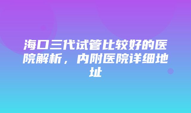 海口三代试管比较好的医院解析，内附医院详细地址