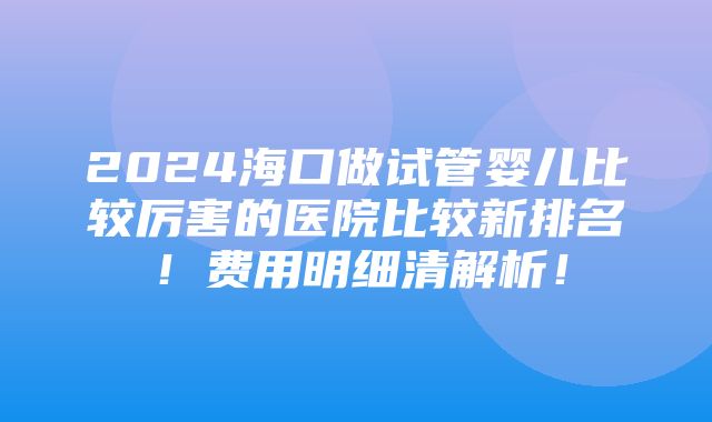 2024海口做试管婴儿比较厉害的医院比较新排名！费用明细清解析！