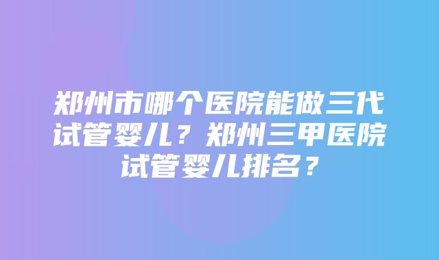 郑州市哪个医院能做三代试管婴儿？郑州三甲医院试管婴儿排名？