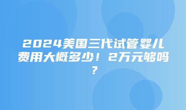 2024美国三代试管婴儿费用大概多少！2万元够吗？