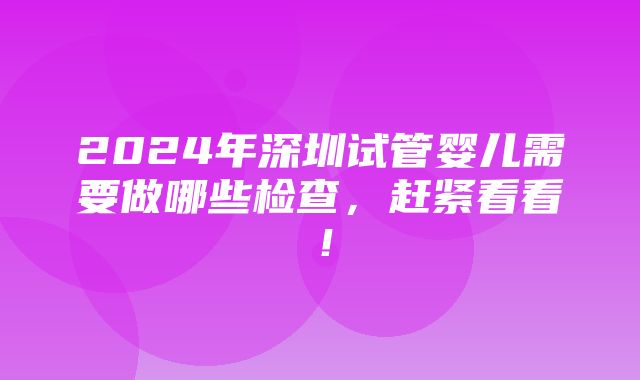 2024年深圳试管婴儿需要做哪些检查，赶紧看看！