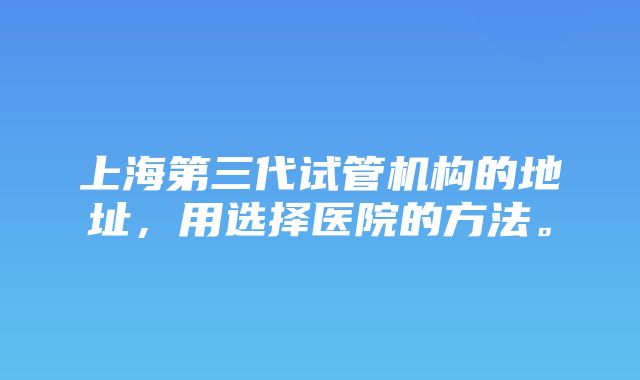 上海第三代试管机构的地址，用选择医院的方法。