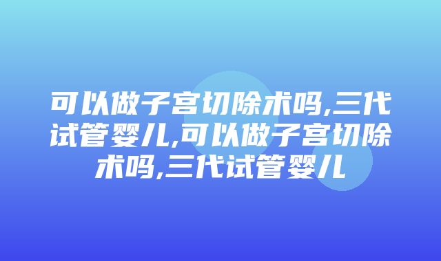 可以做子宫切除术吗,三代试管婴儿,可以做子宫切除术吗,三代试管婴儿