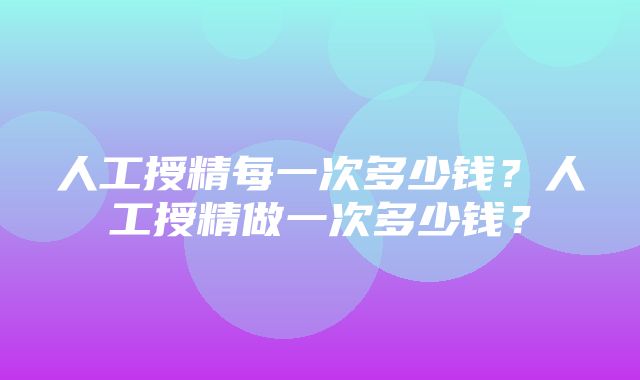 人工授精每一次多少钱？人工授精做一次多少钱？