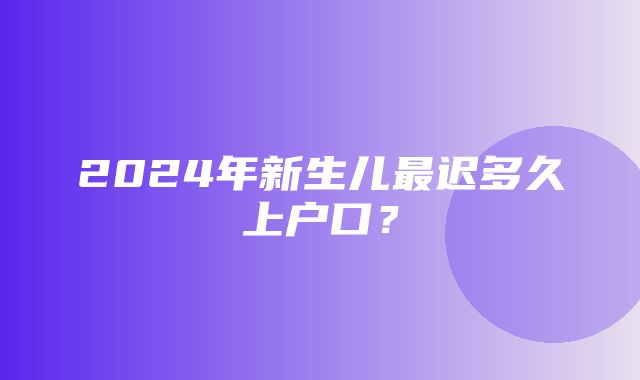 2024年新生儿最迟多久上户口？