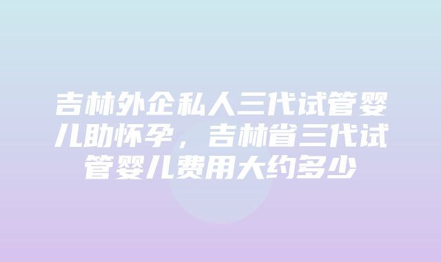 吉林外企私人三代试管婴儿助怀孕，吉林省三代试管婴儿费用大约多少