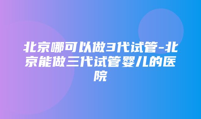 北京哪可以做3代试管-北京能做三代试管婴儿的医院