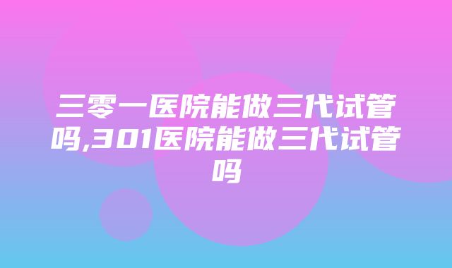 三零一医院能做三代试管吗,301医院能做三代试管吗