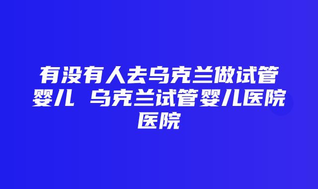 有没有人去乌克兰做试管婴儿 乌克兰试管婴儿医院医院