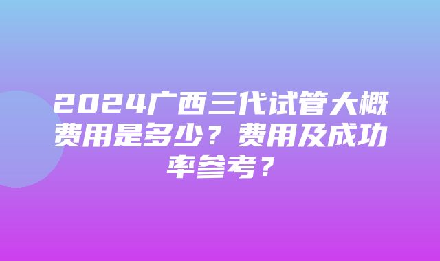 2024广西三代试管大概费用是多少？费用及成功率参考？