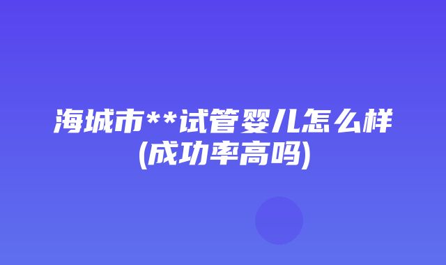 海城市**试管婴儿怎么样(成功率高吗)