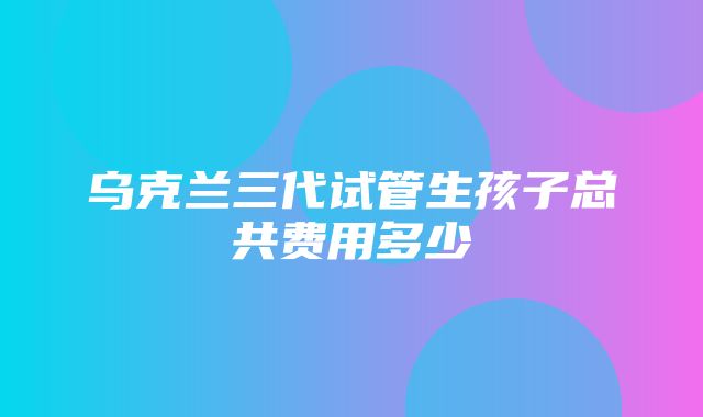 乌克兰三代试管生孩子总共费用多少