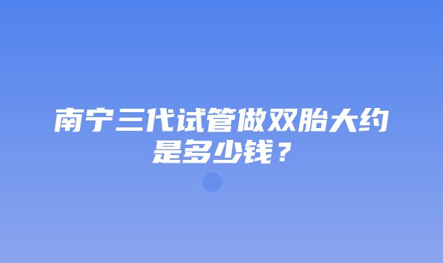 南宁三代试管做双胎大约是多少钱？