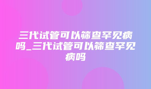 三代试管可以筛查罕见病吗_三代试管可以筛查罕见病吗