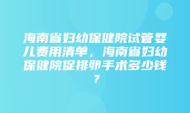 海南省妇幼保健院试管婴儿费用清单，海南省妇幼保健院促排卵手术多少钱？