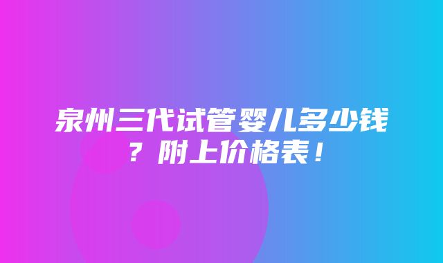 泉州三代试管婴儿多少钱？附上价格表！