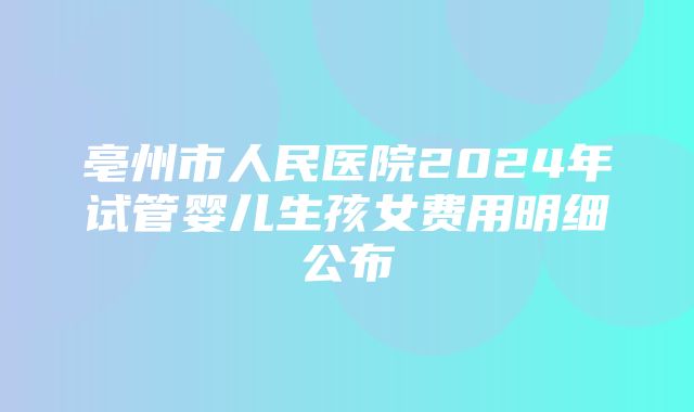 亳州市人民医院2024年试管婴儿生孩女费用明细公布