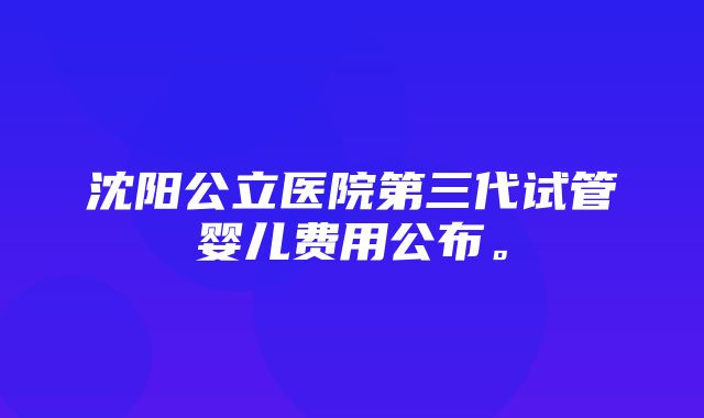 沈阳公立医院第三代试管婴儿费用公布。