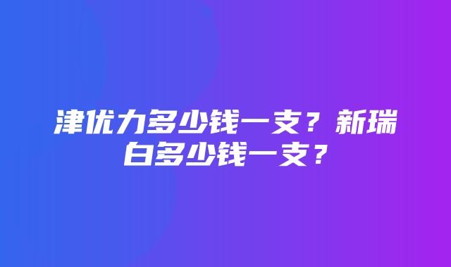 津优力多少钱一支？新瑞白多少钱一支？