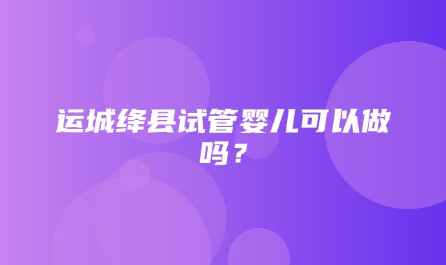 运城绛县试管婴儿可以做吗？