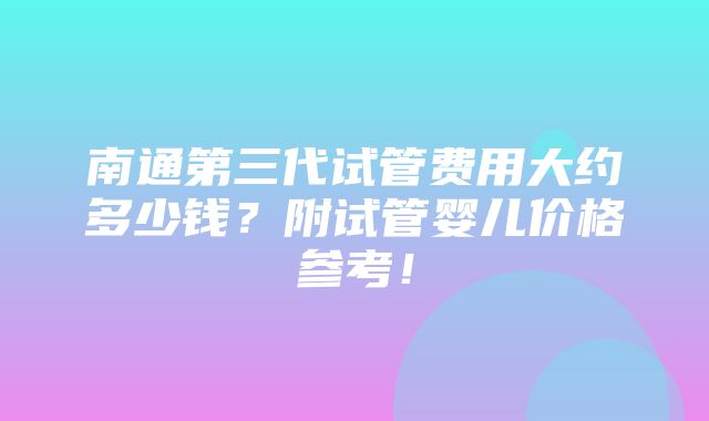 南通第三代试管费用大约多少钱？附试管婴儿价格参考！