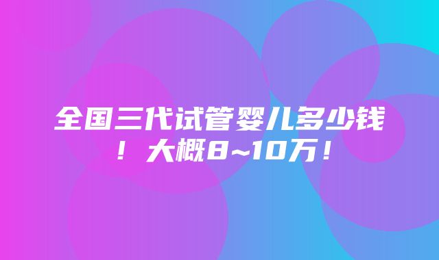 全国三代试管婴儿多少钱！大概8~10万！