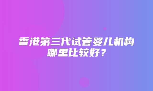 香港第三代试管婴儿机构哪里比较好？