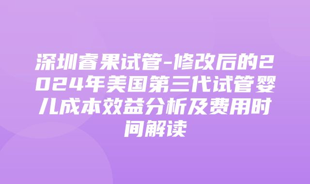 深圳睿果试管-修改后的2024年美国第三代试管婴儿成本效益分析及费用时间解读