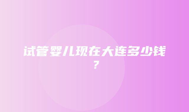 试管婴儿现在大连多少钱？