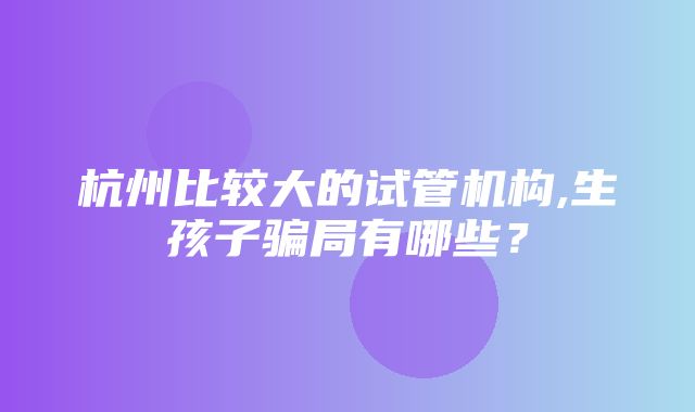 杭州比较大的试管机构,生孩子骗局有哪些？