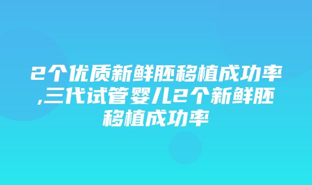 2个优质新鲜胚移植成功率,三代试管婴儿2个新鲜胚移植成功率